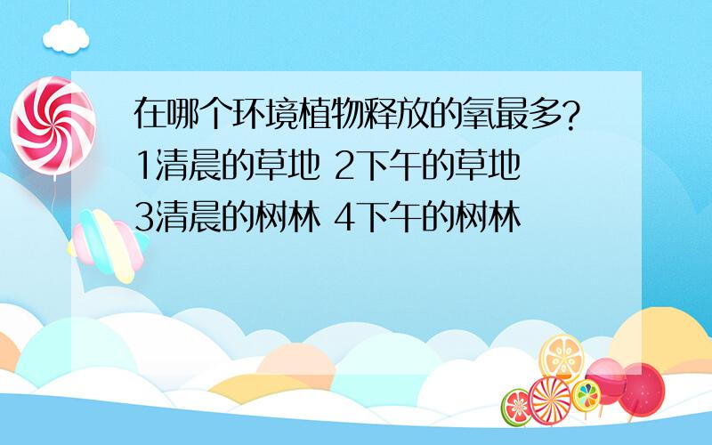 在哪个环境植物释放的氧最多?1清晨的草地 2下午的草地 3清晨的树林 4下午的树林