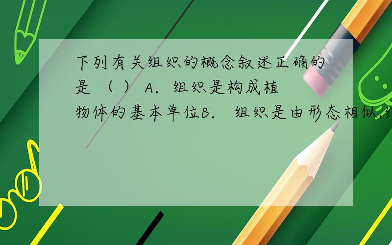 下列有关组织的概念叙述正确的是 （ ） A．组织是构成植物体的基本单位B． 组织是由形态相似,结构和功能相同的细胞构成的细胞群C．组织是由形态不同、功能相似的细胞构成的细胞群D