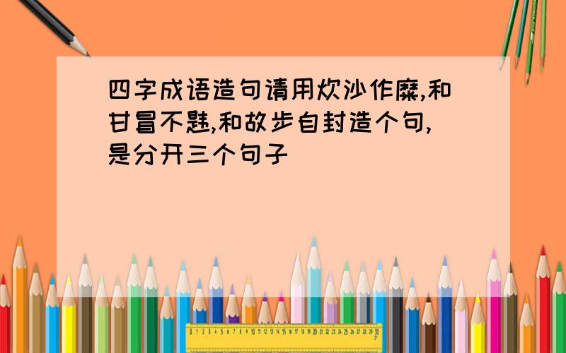 四字成语造句请用炊沙作糜,和甘冒不韪,和故步自封造个句,是分开三个句子