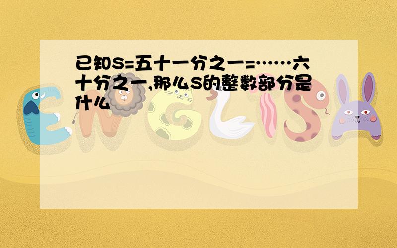 已知S=五十一分之一=……六十分之一,那么S的整数部分是什么