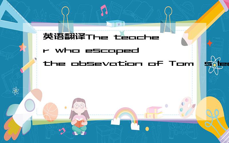 英语翻译The teacher who escaped the obsevation of Tom's leaving made no comment.But John observed how he left.