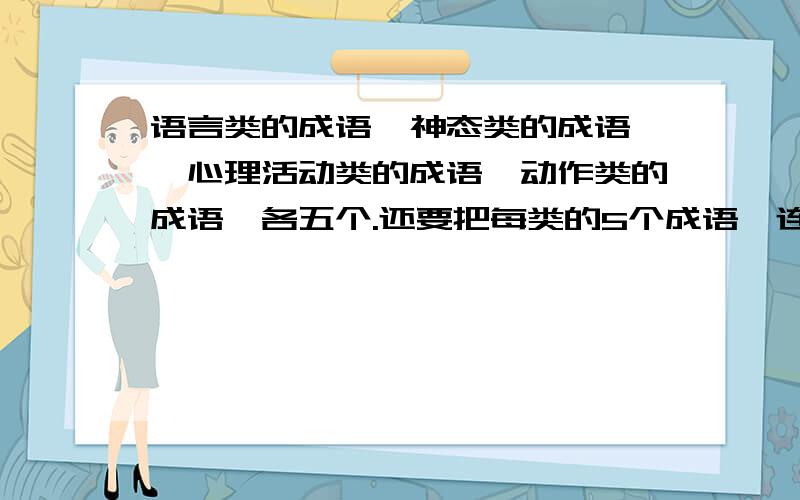 语言类的成语、神态类的成语 、心理活动类的成语、动作类的成语,各五个.还要把每类的5个成语,连成一句话.好的给20