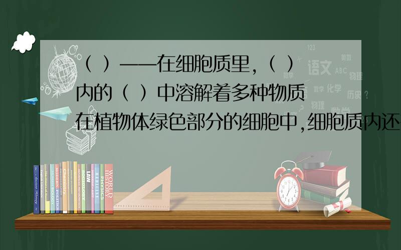 （ ）——在细胞质里,（ ）内的（ ）中溶解着多种物质 在植物体绿色部分的细胞中,细胞质内还有（ ）.