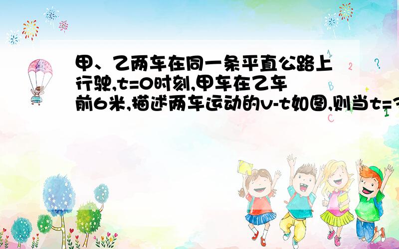 甲、乙两车在同一条平直公路上行驶,t=0时刻,甲车在乙车前6米,描述两车运动的v-t如图,则当t=3s时,两车之间的距离为多少米?当t=多少s时,乙车追上甲车?麻烦老师细节一点,本人对图也看不懂,