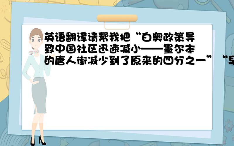 英语翻译请帮我把“白奥政策导致中国社区迅速减小——墨尔本的唐人街减少到了原来的四分之一”“早些年,中国人是被澳大利亚的金矿所吸引”请不要用翻译器.