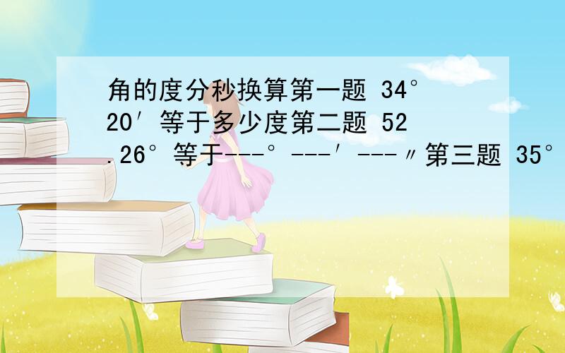 角的度分秒换算第一题 34°20′等于多少度第二题 52.26°等于---°---′---〃第三题 35°20′18〃等于多少度第四题 在一个角内加十条射线,可得到多少个角亲戚家孩子的数学题,我感觉自己出众这