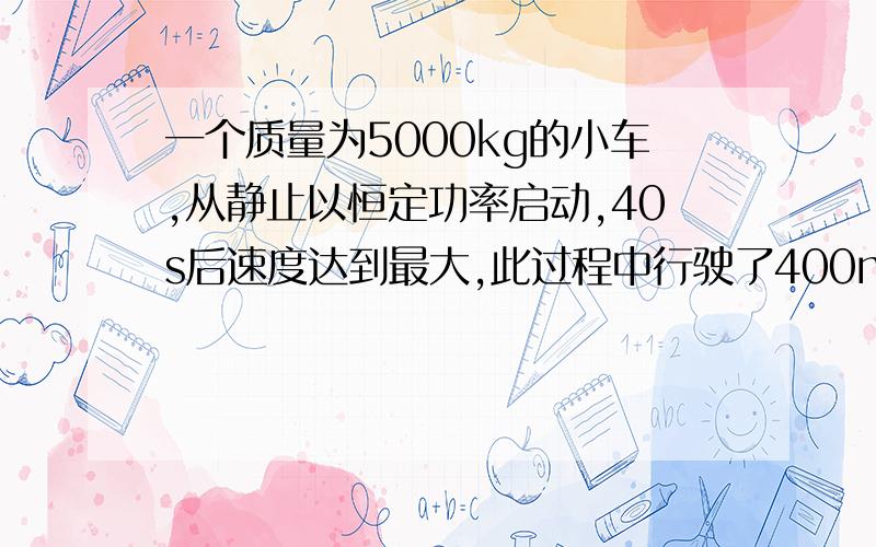 一个质量为5000kg的小车,从静止以恒定功率启动,40s后速度达到最大,此过程中行驶了400m.阻力恒定.求最