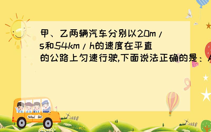 甲、乙两辆汽车分别以20m/s和54km/h的速度在平直的公路上匀速行驶,下面说法正确的是：A.乙车运动的快B.甲车运动的快C.在相同的时间里,甲车通过的路程长D.通过相同的路程,乙车用时间短