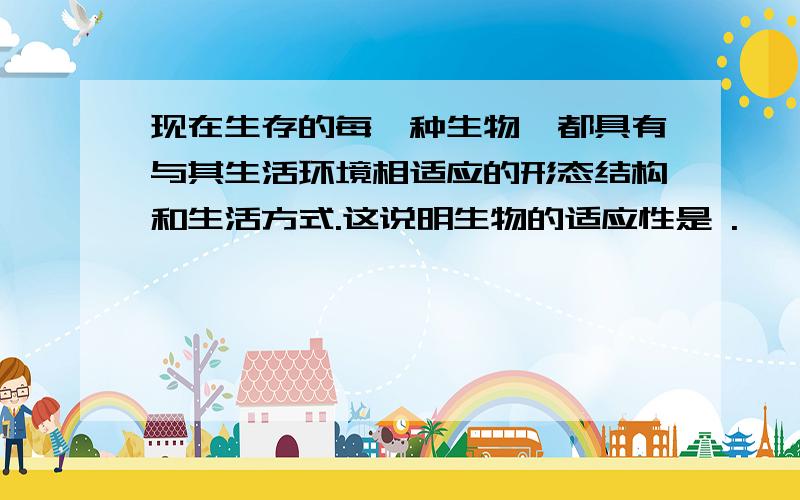 现在生存的每一种生物,都具有与其生活环境相适应的形态结构和生活方式.这说明生物的适应性是 .