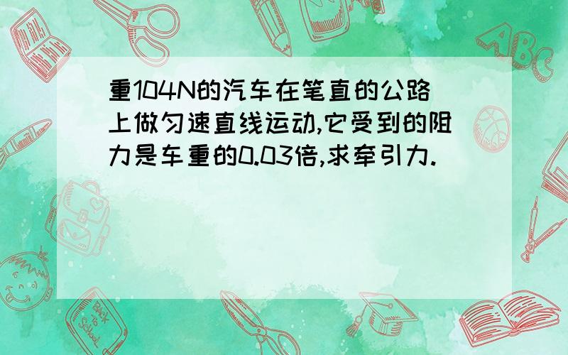 重104N的汽车在笔直的公路上做匀速直线运动,它受到的阻力是车重的0.03倍,求牵引力.