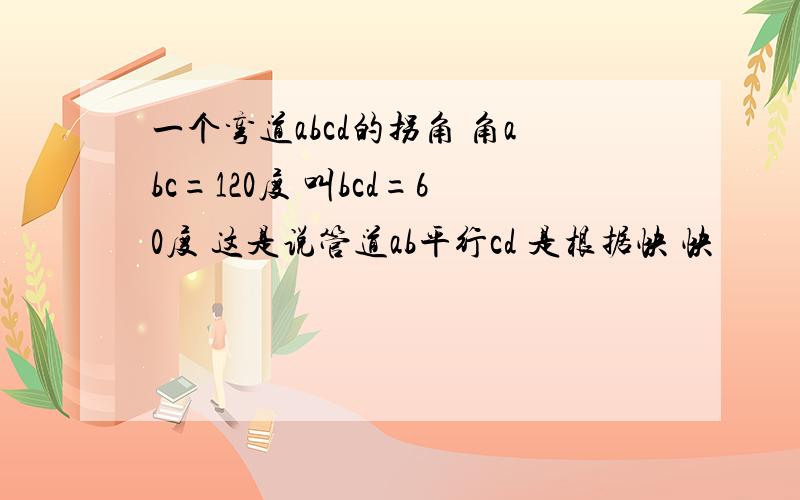 一个弯道abcd的拐角 角abc=120度 叫bcd=60度 这是说管道ab平行cd 是根据快 快