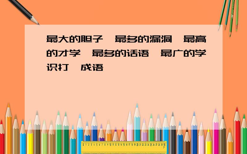 最大的胆子,最多的漏洞,最高的才学,最多的话语,最广的学识打一成语