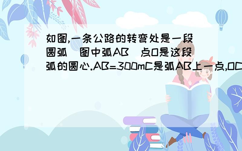 如图,一条公路的转弯处是一段圆弧（图中弧AB）点O是这段弧的圆心.AB=300mC是弧AB上一点,OC垂直AB,垂足