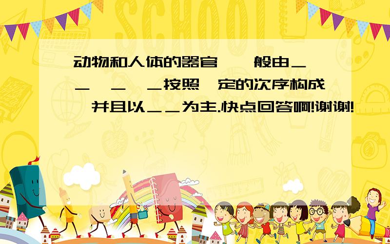 动物和人体的器官,一般由＿、＿、＿、＿按照一定的次序构成,并且以＿＿为主.快点回答啊!谢谢!