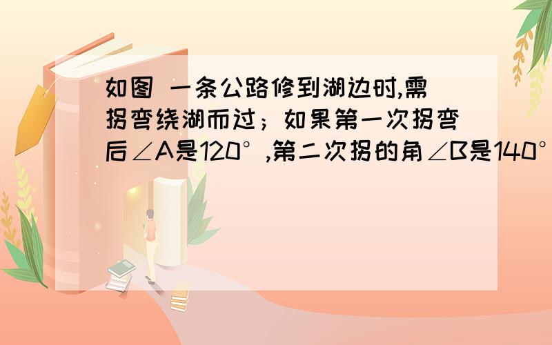 如图 一条公路修到湖边时,需拐弯绕湖而过；如果第一次拐弯后∠A是120°,第二次拐的角∠B是140°,则第3次如图 一条公路修到湖边时,需拐弯绕湖而过；如果第一次拐弯后∠A是120°，第二次拐弯