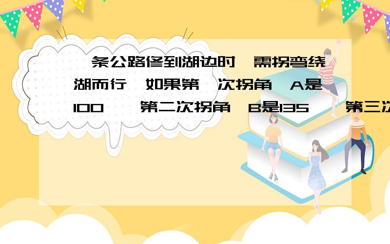 一条公路修到湖边时,需拐弯绕湖而行,如果第一次拐角∠A是100°,第二次拐角∠B是135°,第三次拐角是∠C,这时的道路恰好和第一次拐弯之前的道路平行,则∠C的度数是