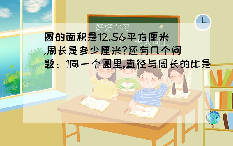 圆的面积是12.56平方厘米,周长是多少厘米?还有几个问题：1同一个圆里,直径与周长的比是（）．2两个圆的半径之比是3：4,则周长之比是（）,面积之比是（）．3一个圆的直径增加十分之一,则