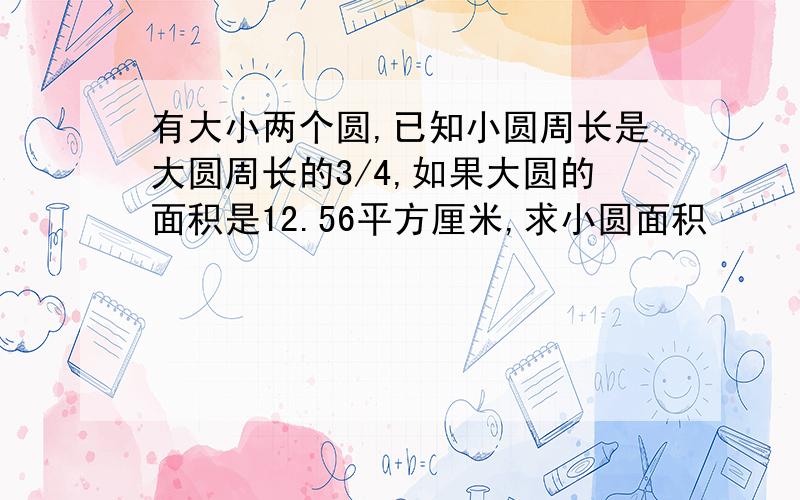 有大小两个圆,已知小圆周长是大圆周长的3/4,如果大圆的面积是12.56平方厘米,求小圆面积