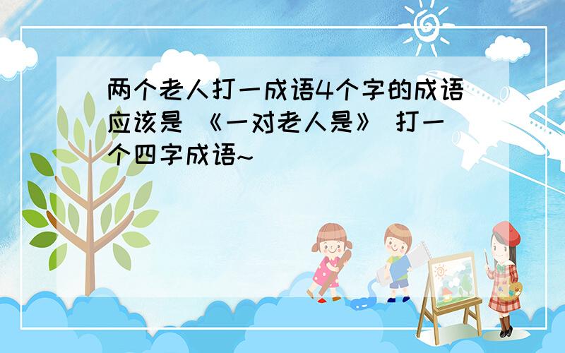 两个老人打一成语4个字的成语应该是 《一对老人是》 打一个四字成语~