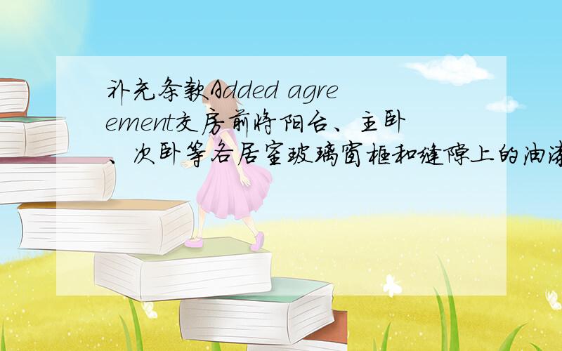 补充条款Added agreement交房前将阳台、主卧、次卧等各居室玻璃窗框和缝隙上的油漆清除掉.Submitted before the balcony,master bedroom,second bedroom and other room glass window frames and cracks on the paint removed.入住