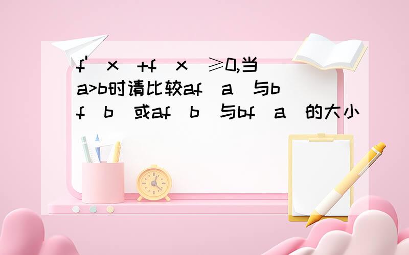 f'(x)+f(x)≥0,当a>b时请比较af(a)与bf(b)或af(b)与bf(a)的大小