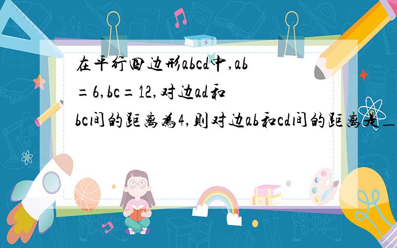 在平行四边形abcd中,ab=6,bc=12,对边ad和bc间的距离为4,则对边ab和cd间的距离是＿＿