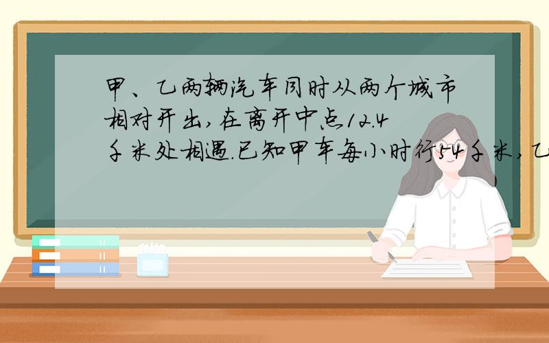 甲、乙两辆汽车同时从两个城市相对开出,在离开中点12.4千米处相遇.已知甲车每小时行54千米,乙车每小时行46千米.你能算出两个城市间的路程是多少千米吗、?