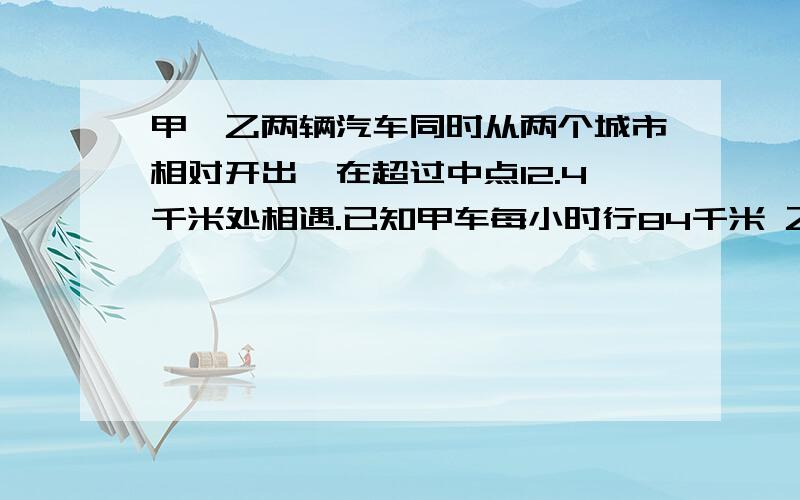 甲、乙两辆汽车同时从两个城市相对开出,在超过中点12.4千米处相遇.已知甲车每小时行84千米 乙车每小时行76千米.两个城市之间的路程是多少千米?