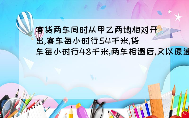 客货两车同时从甲乙两地相对开出,客车每小时行54千米,货车每小时行48千米,两车相遇后,又以原速继客货两车同时从甲乙两地相对开出,客车每小时行54千米,货车每小时行48千米,两车相遇后,有