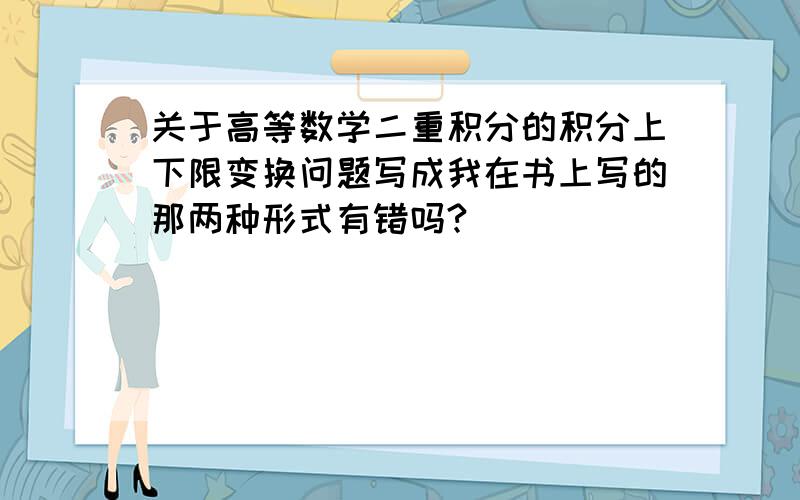 关于高等数学二重积分的积分上下限变换问题写成我在书上写的那两种形式有错吗?