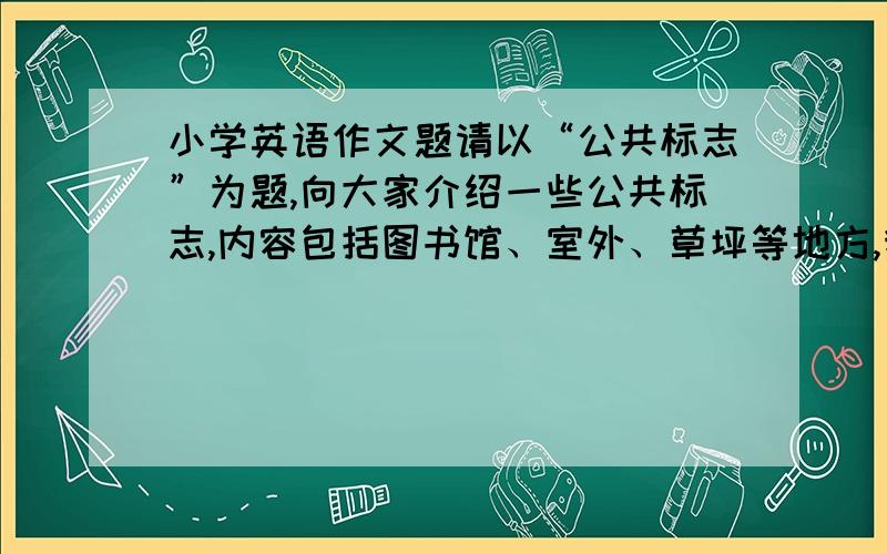 小学英语作文题请以“公共标志”为题,向大家介绍一些公共标志,内容包括图书馆、室外、草坪等地方,我们该做哪些事,不该做哪些事.要求：1.时态：一般现在时和现在进行时.2.情态动词should