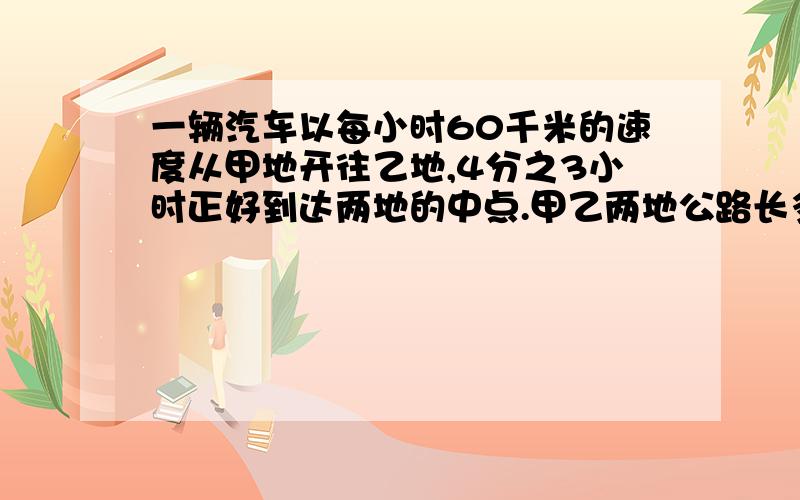 一辆汽车以每小时60千米的速度从甲地开往乙地,4分之3小时正好到达两地的中点.甲乙两地公路长多少千米?