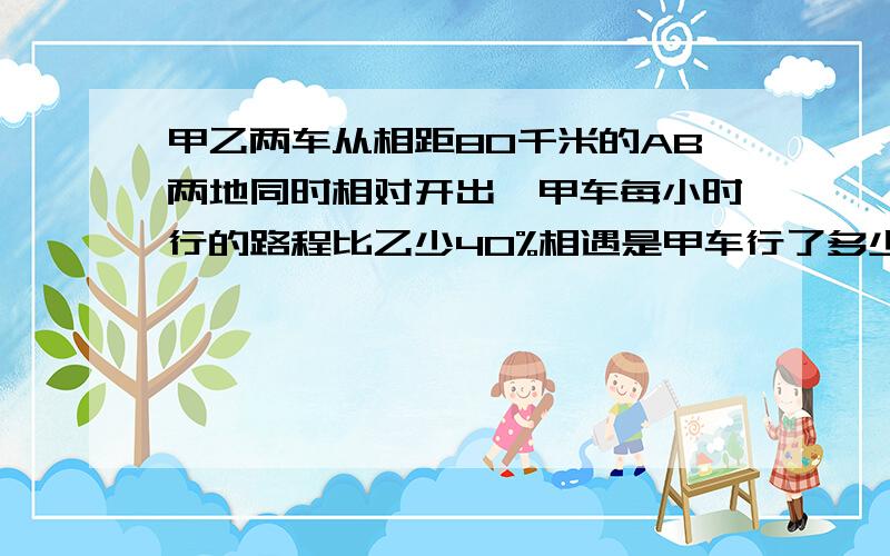 甲乙两车从相距80千米的AB两地同时相对开出,甲车每小时行的路程比乙少40%相遇是甲车行了多少千米?要算试