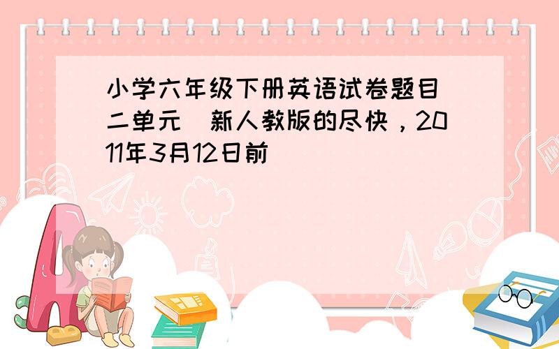 小学六年级下册英语试卷题目（二单元）新人教版的尽快，2011年3月12日前