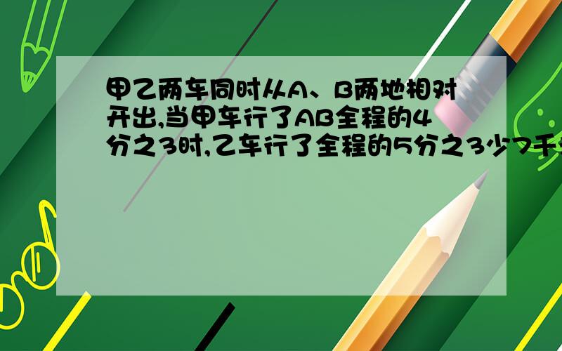 甲乙两车同时从A、B两地相对开出,当甲车行了AB全程的4分之3时,乙车行了全程的5分之3少7千米,这时两车相21千米。AB两地相距多少千米？