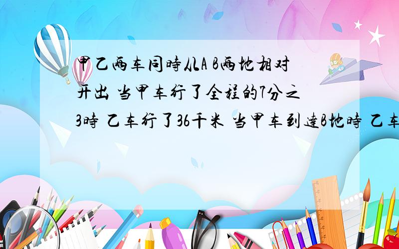 甲乙两车同时从A B两地相对开出 当甲车行了全程的7分之3时 乙车行了36千米 当甲车到达B地时 乙车行了全程的A B两地相距多少千米?