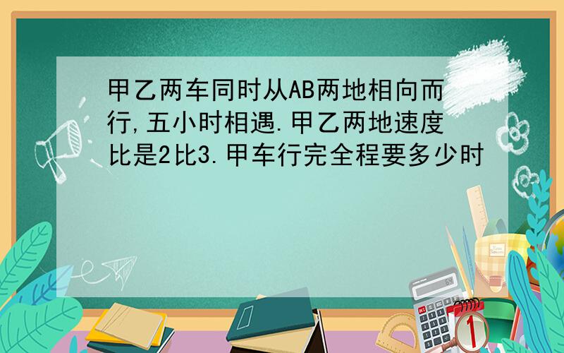 甲乙两车同时从AB两地相向而行,五小时相遇.甲乙两地速度比是2比3.甲车行完全程要多少时