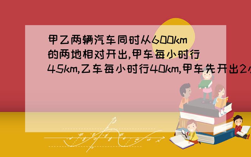 甲乙两辆汽车同时从600km的两地相对开出,甲车每小时行45km,乙车每小时行40km,甲车先开出2小时后乙车才开出.乙车行几小时后与甲车相遇