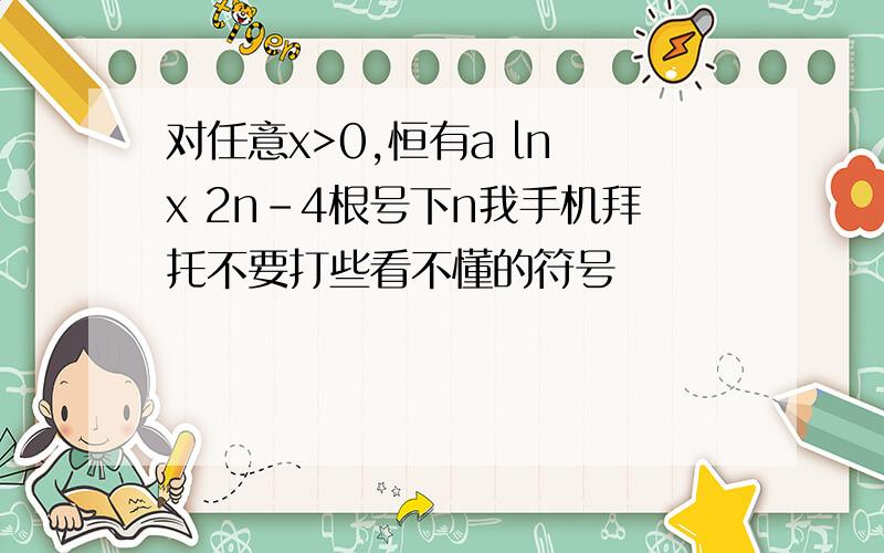 对任意x>0,恒有a ln x 2n-4根号下n我手机拜托不要打些看不懂的符号