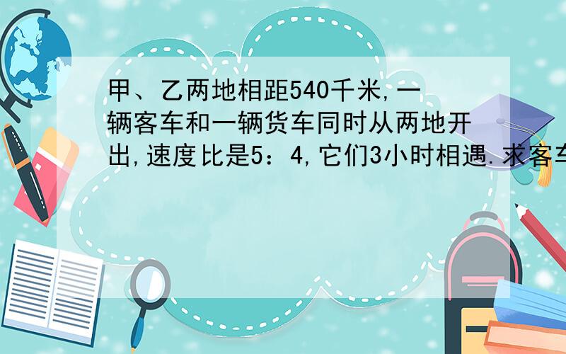 甲、乙两地相距540千米,一辆客车和一辆货车同时从两地开出,速度比是5：4,它们3小时相遇.求客车和货车的速度各是多少千米?