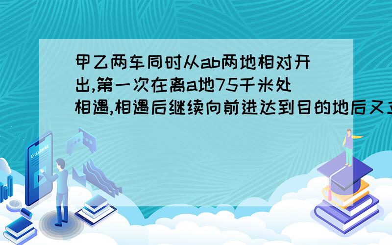 甲乙两车同时从ab两地相对开出,第一次在离a地75千米处相遇,相遇后继续向前进达到目的地后又立刻反回.第二次相遇在离b地55千米处,ab两地相距多远