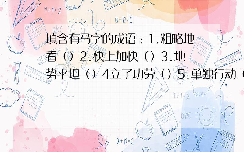 填含有马字的成语：1.粗略地看（）2.快上加快（）3.地势平坦（）4立了功劳（）5.单独行动（）6.非常危险（