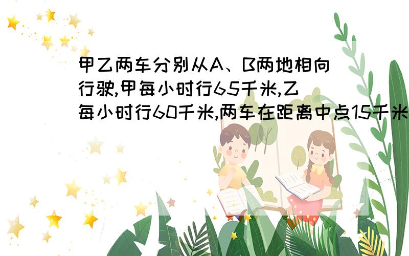 甲乙两车分别从A、B两地相向行驶,甲每小时行65千米,乙每小时行60千米,两车在距离中点15千米处相遇,A、不要方程式