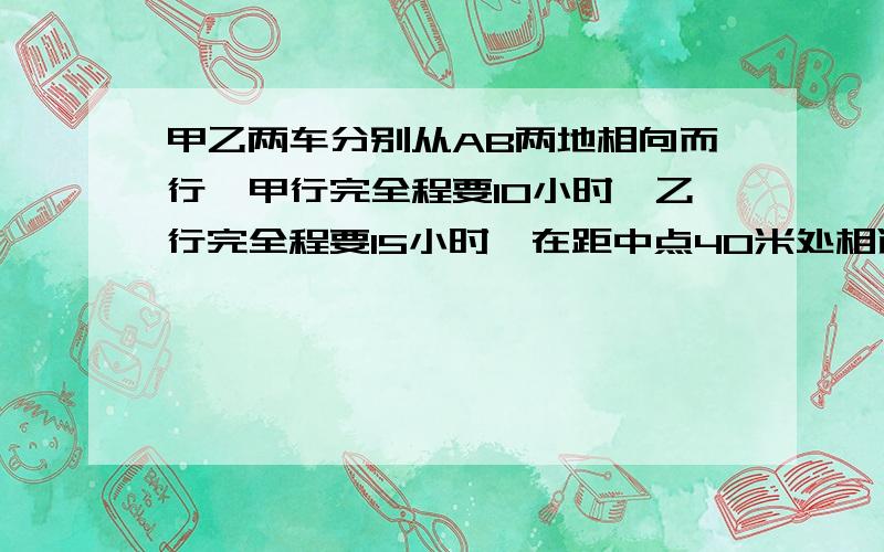 甲乙两车分别从AB两地相向而行,甲行完全程要10小时,乙行完全程要15小时,在距中点40米处相遇,问AB距离列上式子,说明为什么?