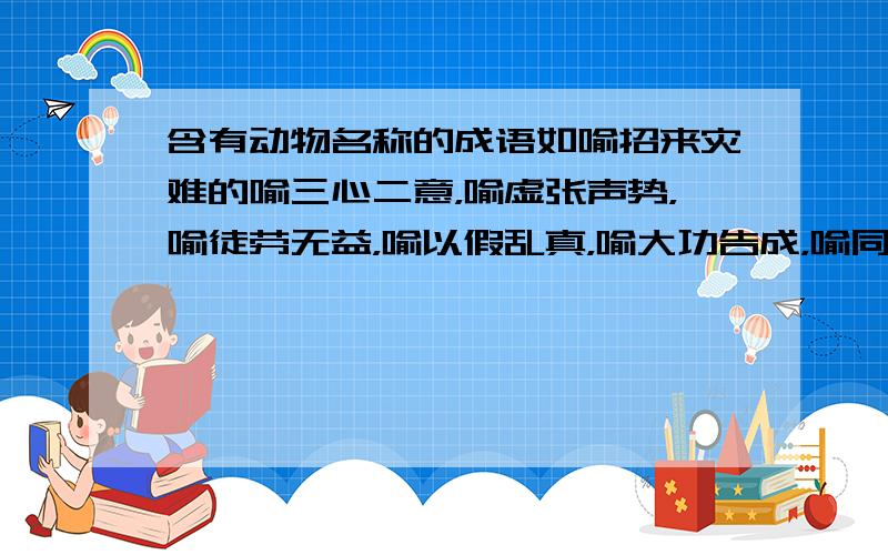 含有动物名称的成语如喻招来灾难的喻三心二意，喻虚张声势，喻徒劳无益，喻以假乱真，喻大功告成，喻同类悲伤，喻骗人离开，喻年老志高