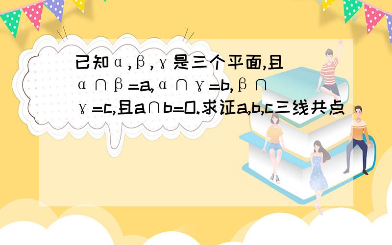 已知α,β,γ是三个平面,且α∩β=a,α∩γ=b,β∩γ=c,且a∩b=O.求证a,b,c三线共点