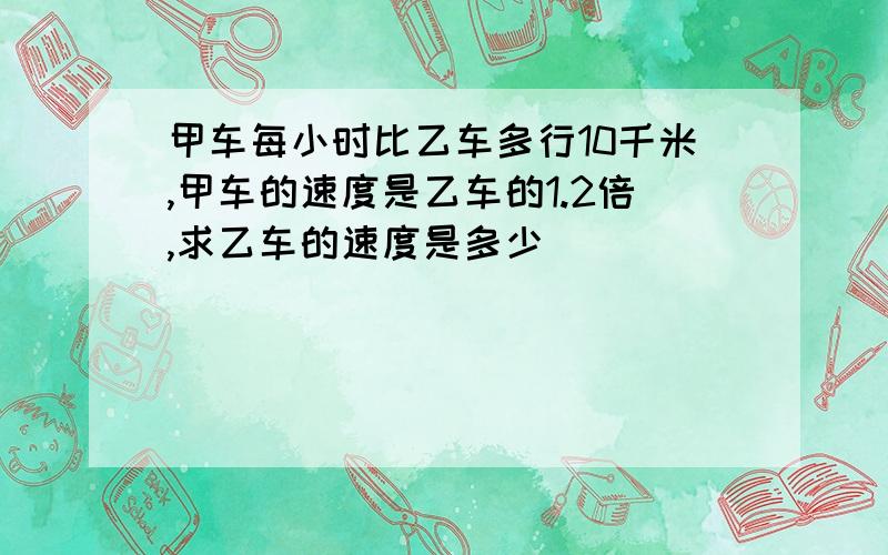 甲车每小时比乙车多行10千米,甲车的速度是乙车的1.2倍,求乙车的速度是多少