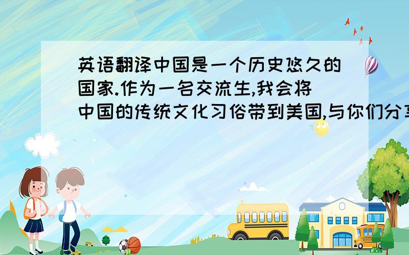 英语翻译中国是一个历史悠久的国家.作为一名交流生,我会将中国的传统文化习俗带到美国,与你们分享.比如说我会教你们包饺子,写书法等等.我希望能够将中西方文化相结合,让更多的朋友了