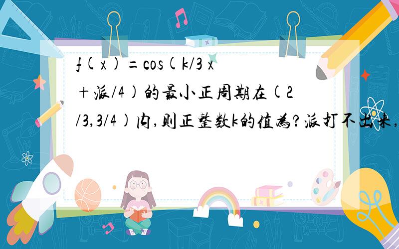 f(x)=cos(k/3 x+派/4)的最小正周期在(2/3,3/4)内,则正整数k的值为?派打不出来,是什么都明白哈