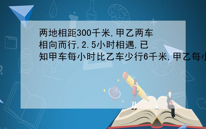 两地相距300千米,甲乙两车相向而行,2.5小时相遇,已知甲车每小时比乙车少行6千米,甲乙每小时各行多少千米,要求用五年级知识列式计算